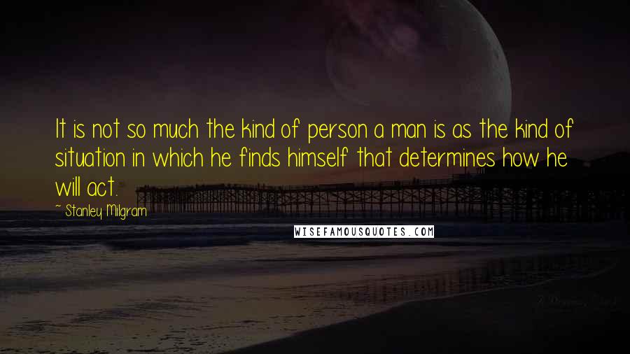 Stanley Milgram Quotes: It is not so much the kind of person a man is as the kind of situation in which he finds himself that determines how he will act.