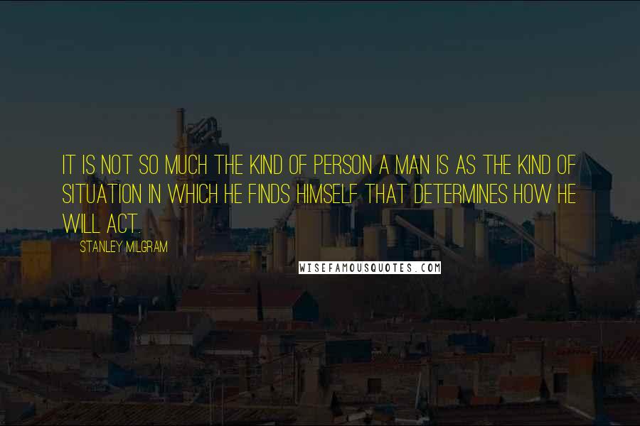 Stanley Milgram Quotes: It is not so much the kind of person a man is as the kind of situation in which he finds himself that determines how he will act.