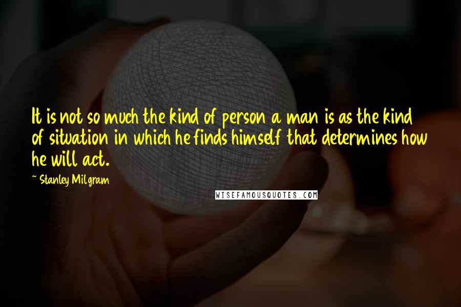 Stanley Milgram Quotes: It is not so much the kind of person a man is as the kind of situation in which he finds himself that determines how he will act.