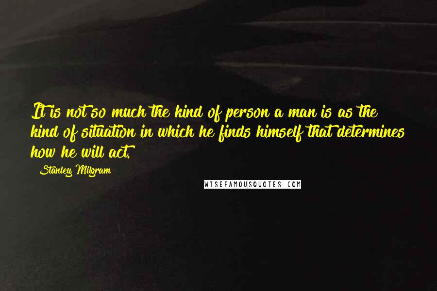 Stanley Milgram Quotes: It is not so much the kind of person a man is as the kind of situation in which he finds himself that determines how he will act.