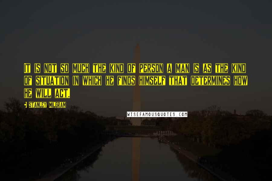 Stanley Milgram Quotes: It is not so much the kind of person a man is as the kind of situation in which he finds himself that determines how he will act.