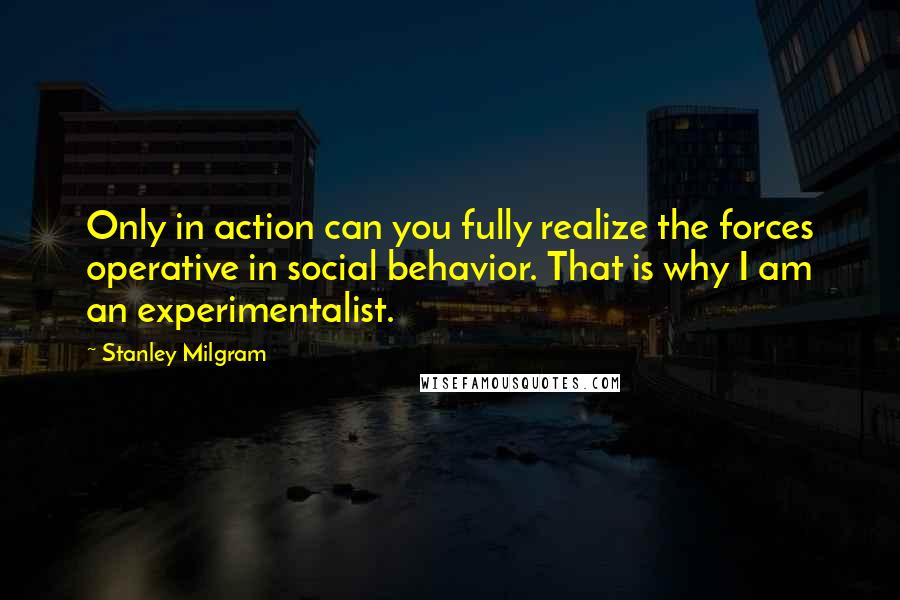 Stanley Milgram Quotes: Only in action can you fully realize the forces operative in social behavior. That is why I am an experimentalist.