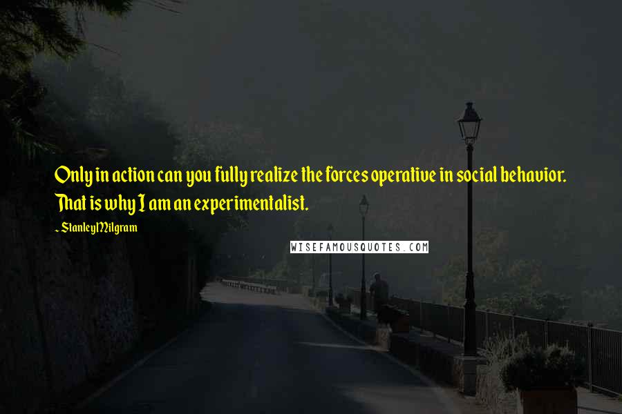 Stanley Milgram Quotes: Only in action can you fully realize the forces operative in social behavior. That is why I am an experimentalist.