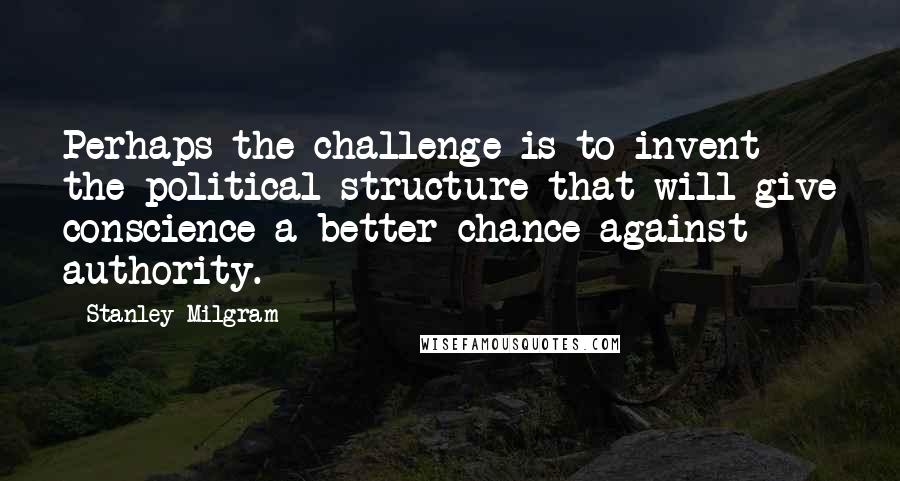 Stanley Milgram Quotes: Perhaps the challenge is to invent the political structure that will give conscience a better chance against authority.