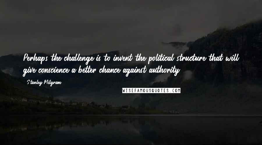 Stanley Milgram Quotes: Perhaps the challenge is to invent the political structure that will give conscience a better chance against authority.