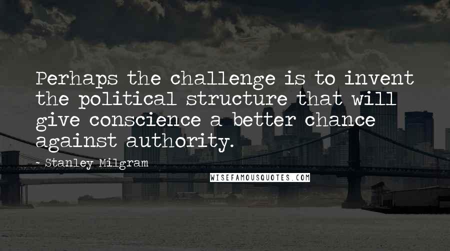 Stanley Milgram Quotes: Perhaps the challenge is to invent the political structure that will give conscience a better chance against authority.