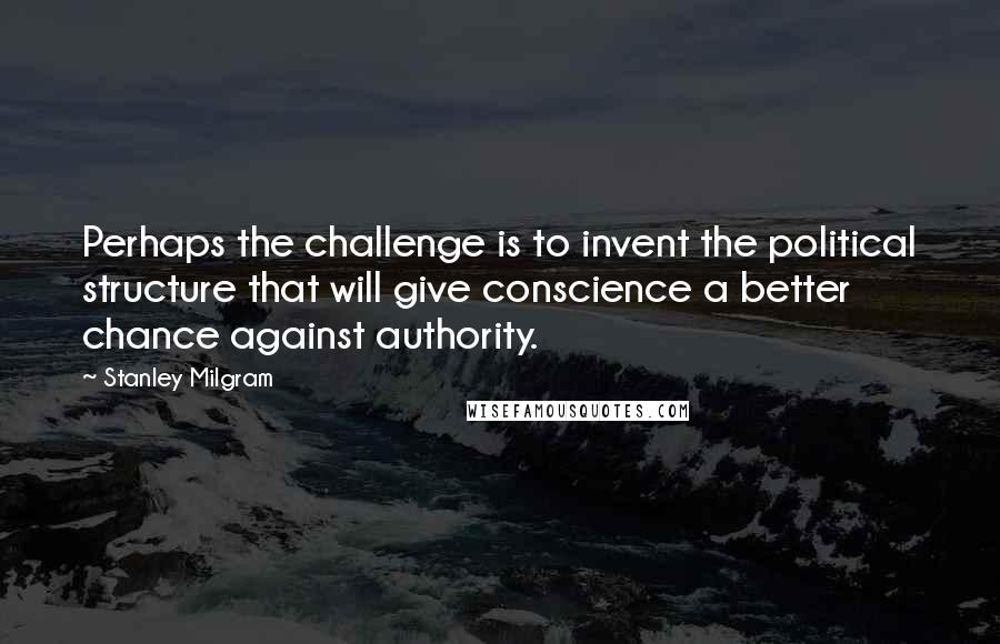 Stanley Milgram Quotes: Perhaps the challenge is to invent the political structure that will give conscience a better chance against authority.