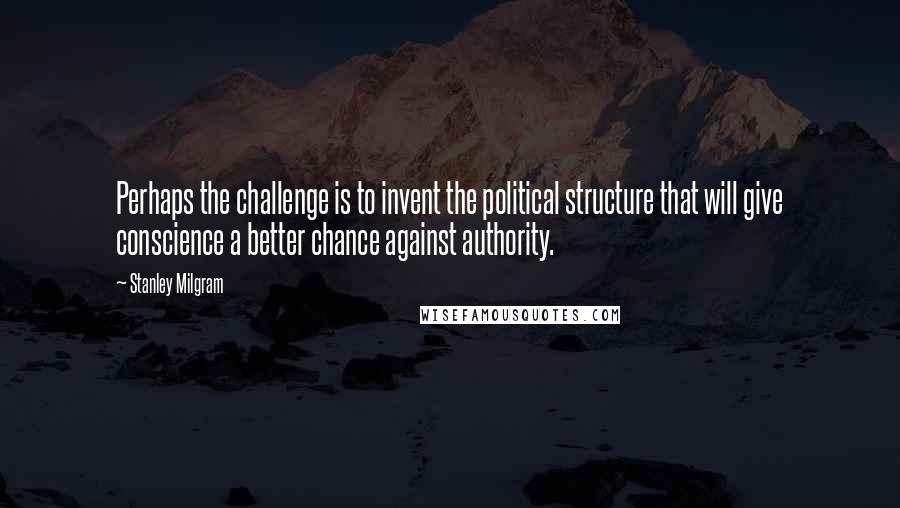 Stanley Milgram Quotes: Perhaps the challenge is to invent the political structure that will give conscience a better chance against authority.