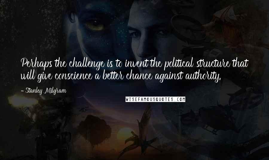 Stanley Milgram Quotes: Perhaps the challenge is to invent the political structure that will give conscience a better chance against authority.