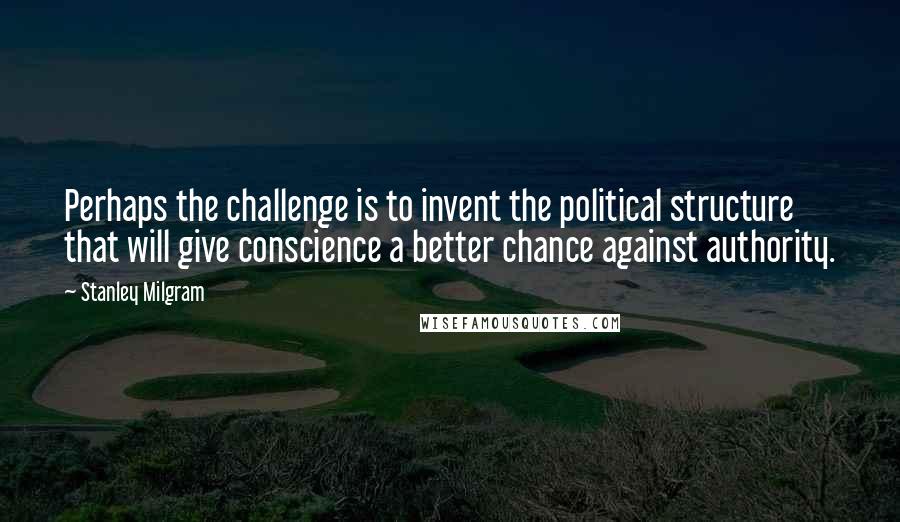 Stanley Milgram Quotes: Perhaps the challenge is to invent the political structure that will give conscience a better chance against authority.