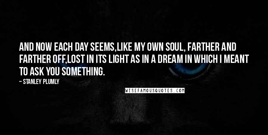 Stanley Plumly Quotes: And now each day seems,Like my own soul, farther and farther off,Lost in its light as in a dream in which I meant to ask you something.