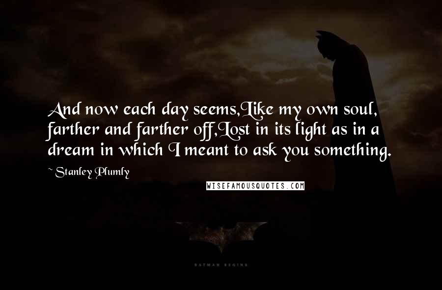 Stanley Plumly Quotes: And now each day seems,Like my own soul, farther and farther off,Lost in its light as in a dream in which I meant to ask you something.