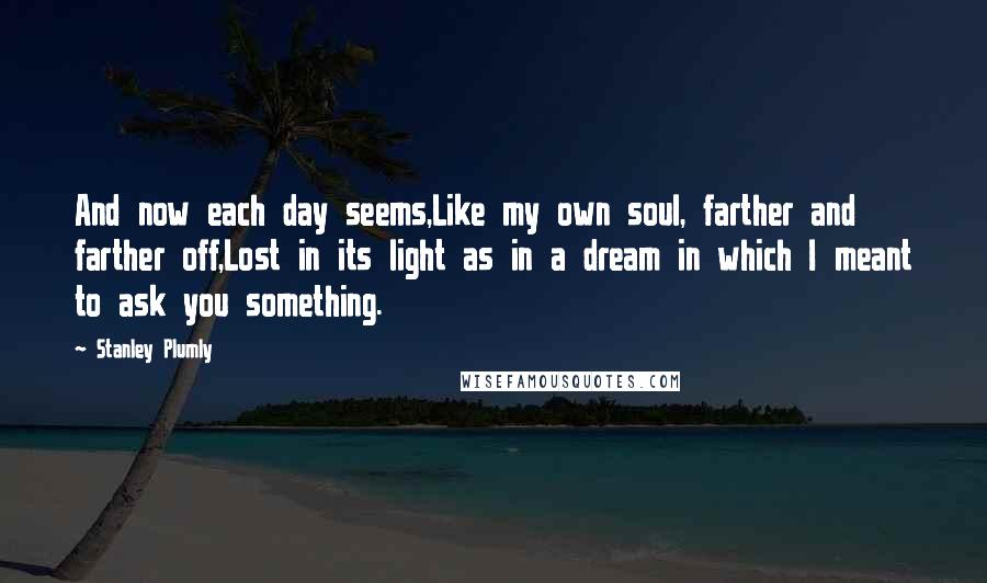 Stanley Plumly Quotes: And now each day seems,Like my own soul, farther and farther off,Lost in its light as in a dream in which I meant to ask you something.