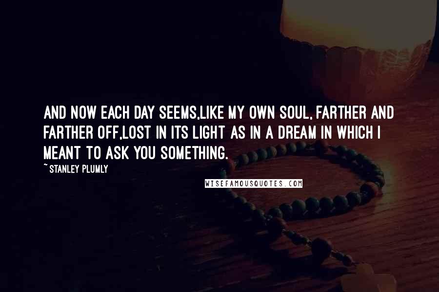 Stanley Plumly Quotes: And now each day seems,Like my own soul, farther and farther off,Lost in its light as in a dream in which I meant to ask you something.