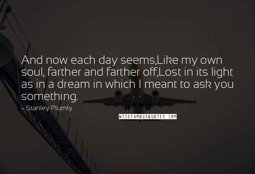 Stanley Plumly Quotes: And now each day seems,Like my own soul, farther and farther off,Lost in its light as in a dream in which I meant to ask you something.