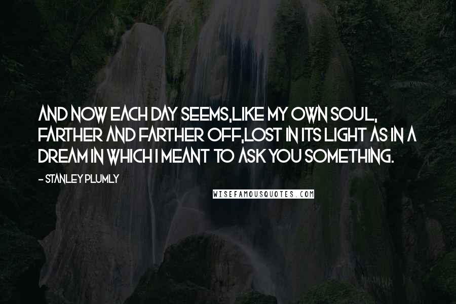 Stanley Plumly Quotes: And now each day seems,Like my own soul, farther and farther off,Lost in its light as in a dream in which I meant to ask you something.