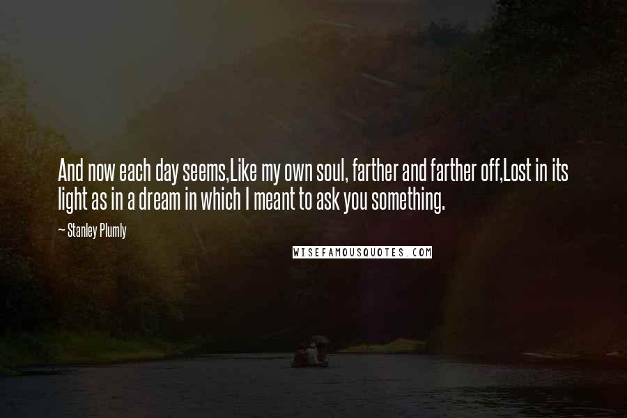 Stanley Plumly Quotes: And now each day seems,Like my own soul, farther and farther off,Lost in its light as in a dream in which I meant to ask you something.