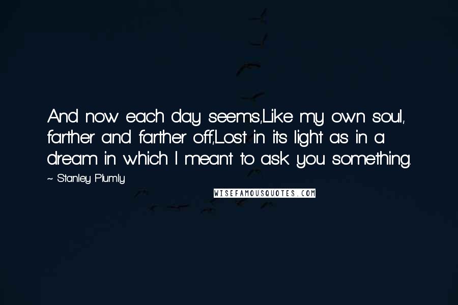 Stanley Plumly Quotes: And now each day seems,Like my own soul, farther and farther off,Lost in its light as in a dream in which I meant to ask you something.