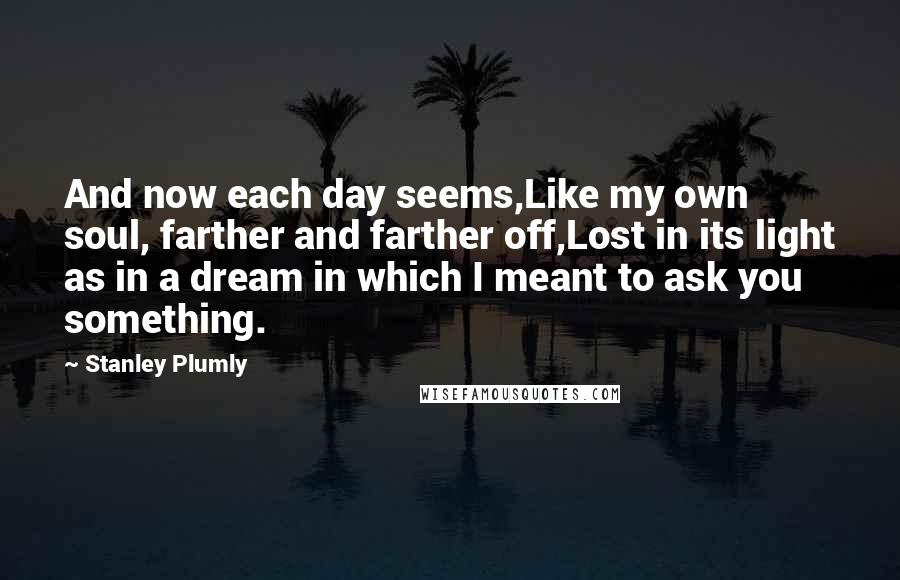 Stanley Plumly Quotes: And now each day seems,Like my own soul, farther and farther off,Lost in its light as in a dream in which I meant to ask you something.