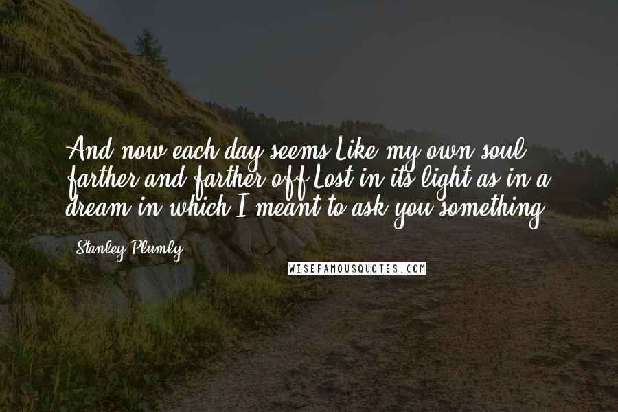 Stanley Plumly Quotes: And now each day seems,Like my own soul, farther and farther off,Lost in its light as in a dream in which I meant to ask you something.