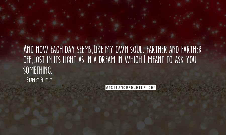 Stanley Plumly Quotes: And now each day seems,Like my own soul, farther and farther off,Lost in its light as in a dream in which I meant to ask you something.