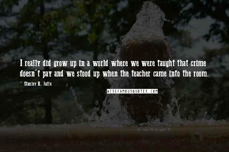 Stanley R. Jaffe Quotes: I really did grow up in a world where we were taught that crime doesn't pay and we stood up when the teacher came into the room.