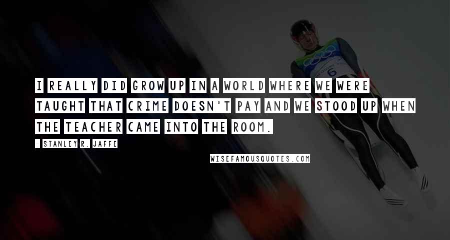 Stanley R. Jaffe Quotes: I really did grow up in a world where we were taught that crime doesn't pay and we stood up when the teacher came into the room.