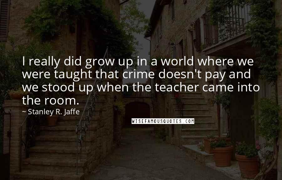 Stanley R. Jaffe Quotes: I really did grow up in a world where we were taught that crime doesn't pay and we stood up when the teacher came into the room.