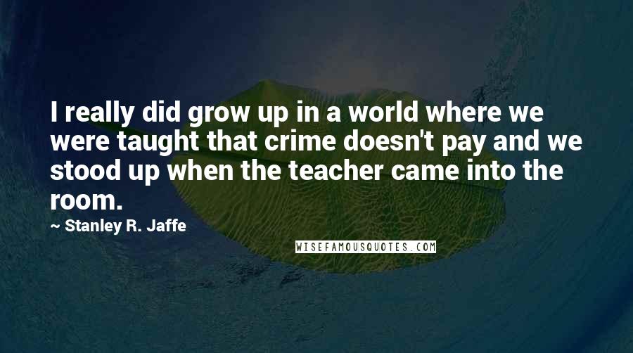 Stanley R. Jaffe Quotes: I really did grow up in a world where we were taught that crime doesn't pay and we stood up when the teacher came into the room.