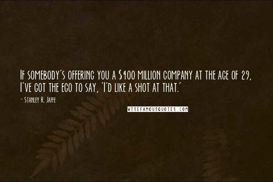 Stanley R. Jaffe Quotes: If somebody's offering you a $400 million company at the age of 29, I've got the ego to say, 'I'd like a shot at that.'