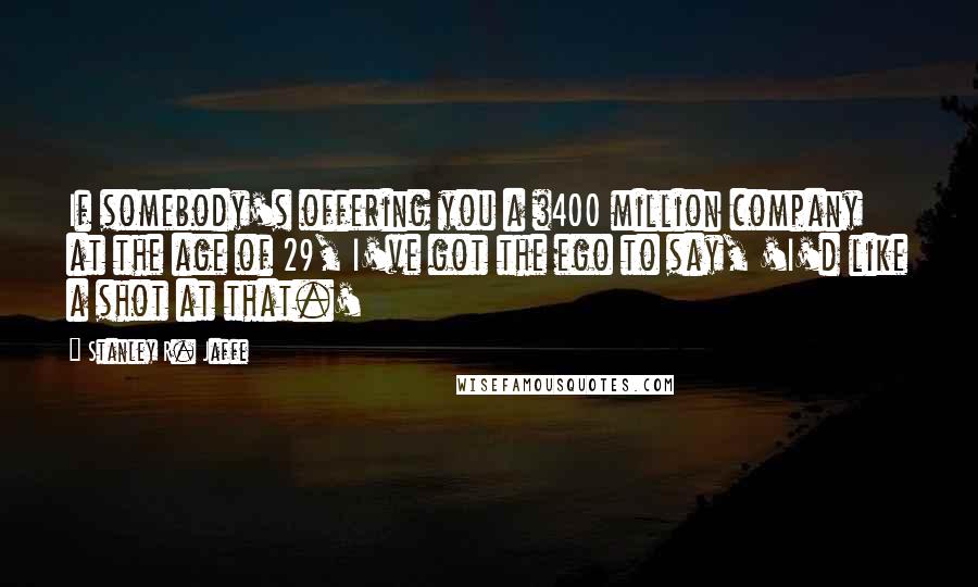 Stanley R. Jaffe Quotes: If somebody's offering you a $400 million company at the age of 29, I've got the ego to say, 'I'd like a shot at that.'