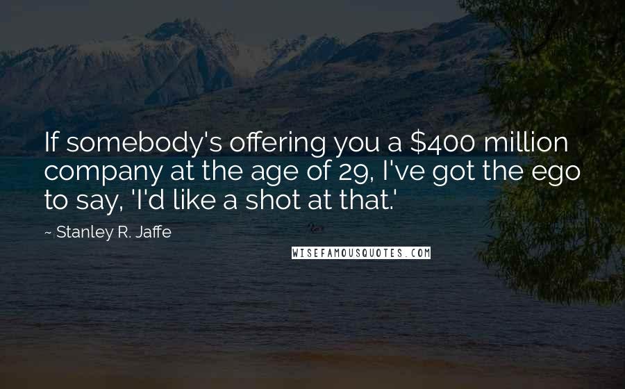 Stanley R. Jaffe Quotes: If somebody's offering you a $400 million company at the age of 29, I've got the ego to say, 'I'd like a shot at that.'