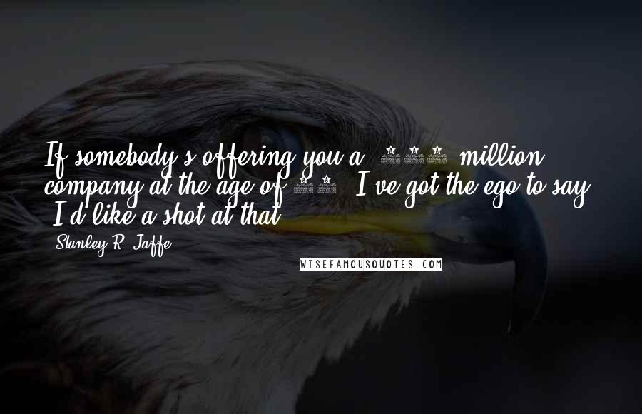 Stanley R. Jaffe Quotes: If somebody's offering you a $400 million company at the age of 29, I've got the ego to say, 'I'd like a shot at that.'