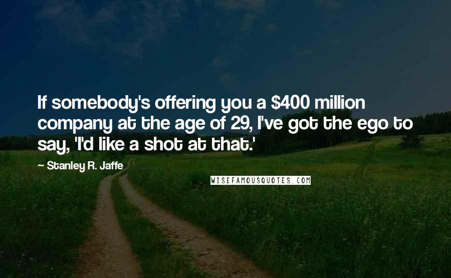 Stanley R. Jaffe Quotes: If somebody's offering you a $400 million company at the age of 29, I've got the ego to say, 'I'd like a shot at that.'