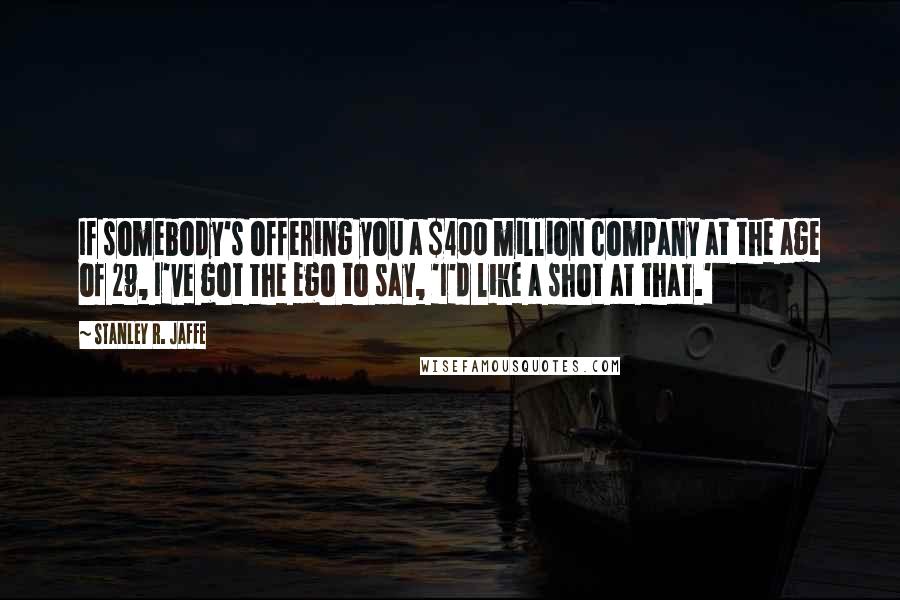 Stanley R. Jaffe Quotes: If somebody's offering you a $400 million company at the age of 29, I've got the ego to say, 'I'd like a shot at that.'