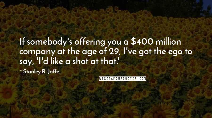 Stanley R. Jaffe Quotes: If somebody's offering you a $400 million company at the age of 29, I've got the ego to say, 'I'd like a shot at that.'