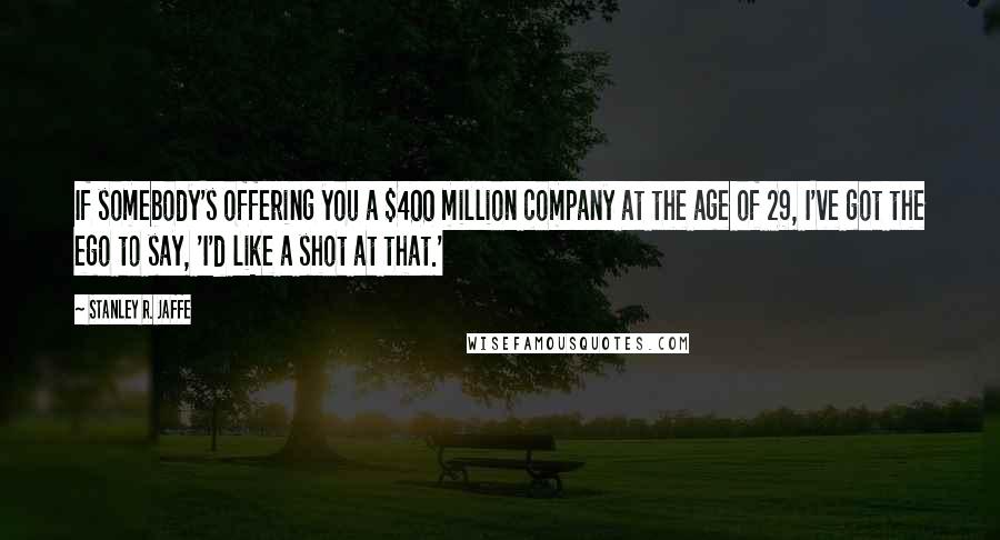 Stanley R. Jaffe Quotes: If somebody's offering you a $400 million company at the age of 29, I've got the ego to say, 'I'd like a shot at that.'