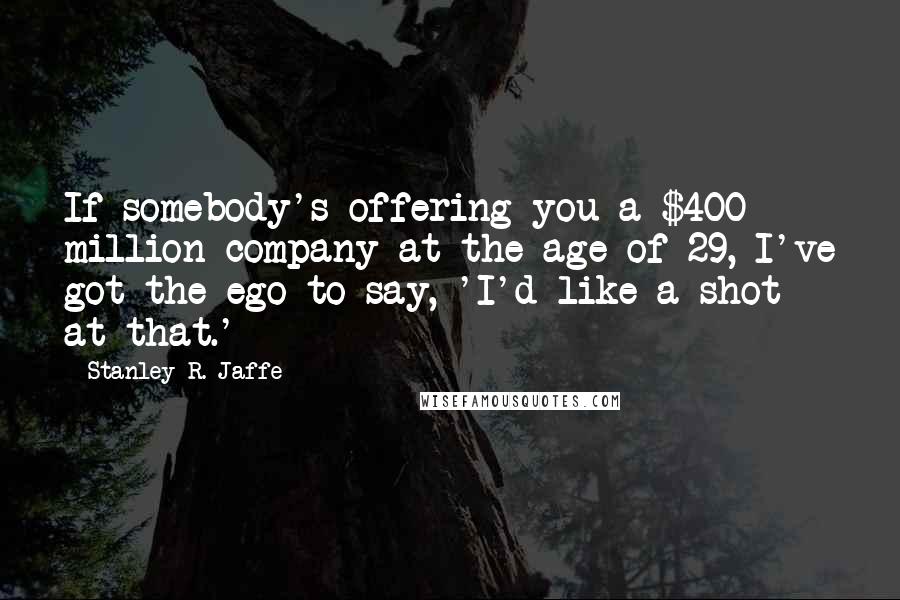 Stanley R. Jaffe Quotes: If somebody's offering you a $400 million company at the age of 29, I've got the ego to say, 'I'd like a shot at that.'
