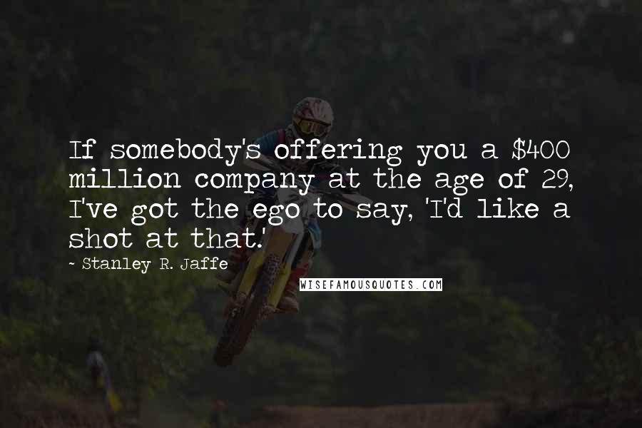 Stanley R. Jaffe Quotes: If somebody's offering you a $400 million company at the age of 29, I've got the ego to say, 'I'd like a shot at that.'
