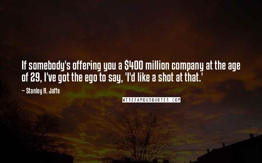 Stanley R. Jaffe Quotes: If somebody's offering you a $400 million company at the age of 29, I've got the ego to say, 'I'd like a shot at that.'