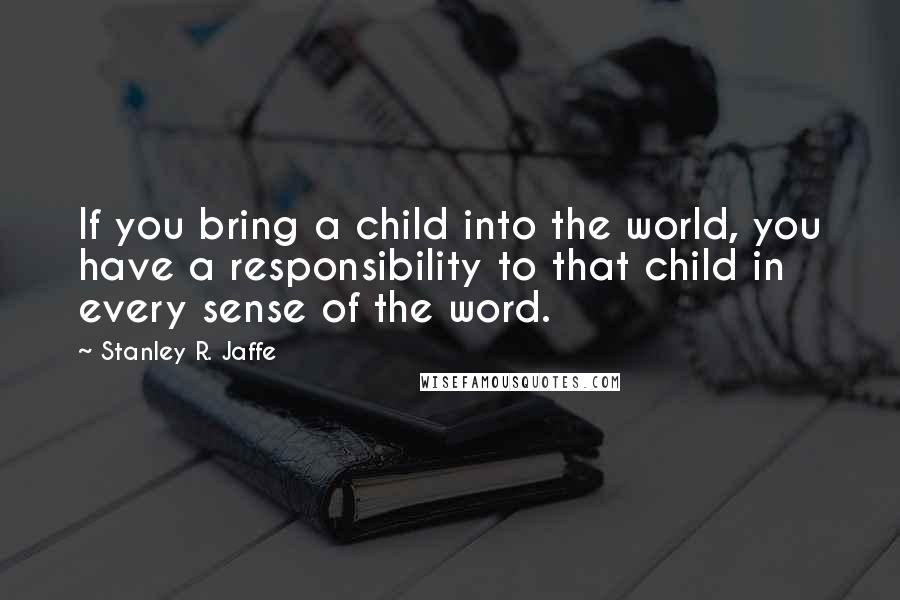 Stanley R. Jaffe Quotes: If you bring a child into the world, you have a responsibility to that child in every sense of the word.