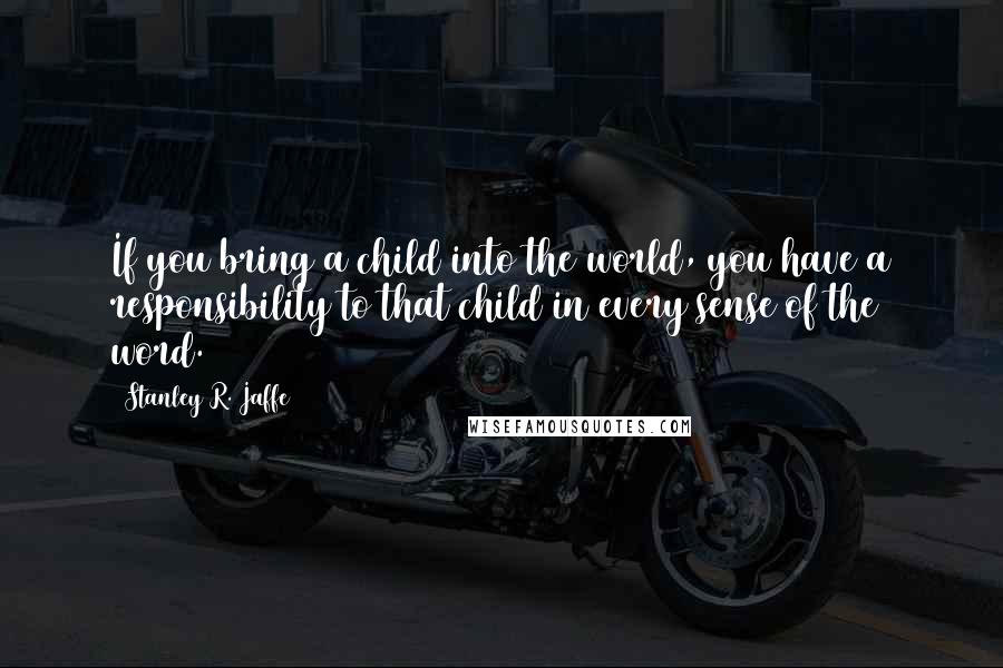 Stanley R. Jaffe Quotes: If you bring a child into the world, you have a responsibility to that child in every sense of the word.