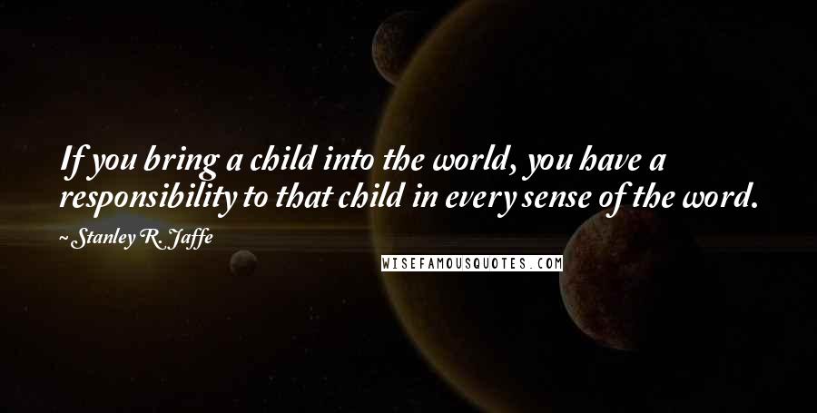 Stanley R. Jaffe Quotes: If you bring a child into the world, you have a responsibility to that child in every sense of the word.