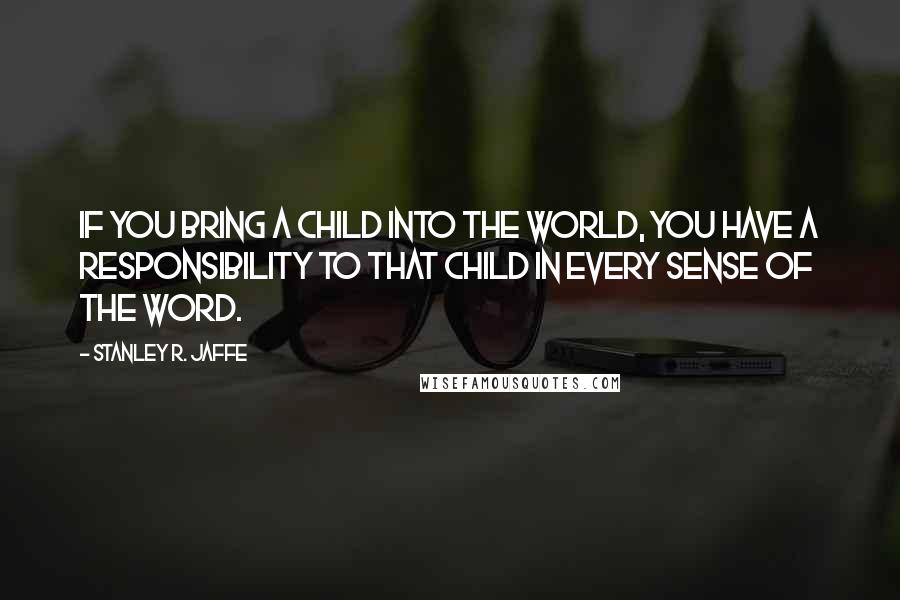 Stanley R. Jaffe Quotes: If you bring a child into the world, you have a responsibility to that child in every sense of the word.