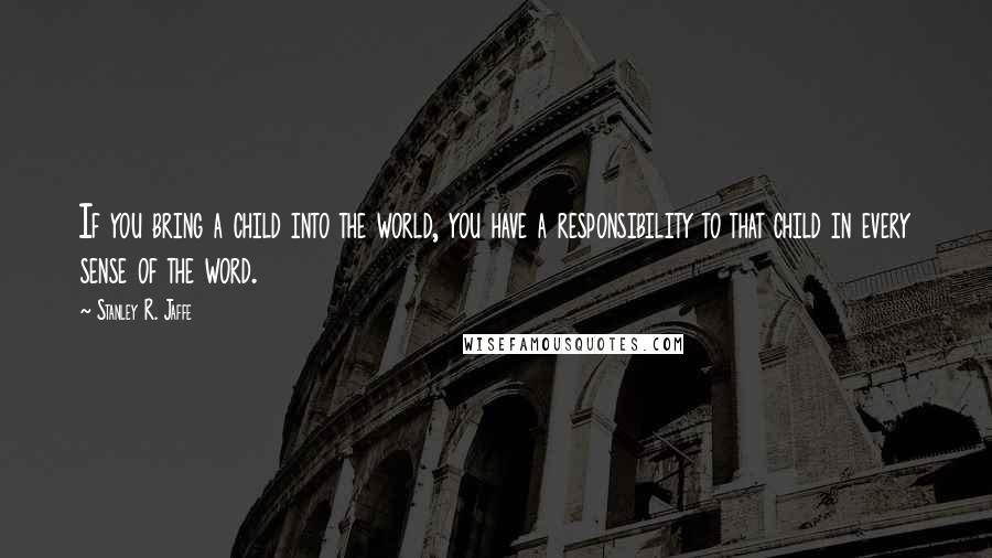 Stanley R. Jaffe Quotes: If you bring a child into the world, you have a responsibility to that child in every sense of the word.