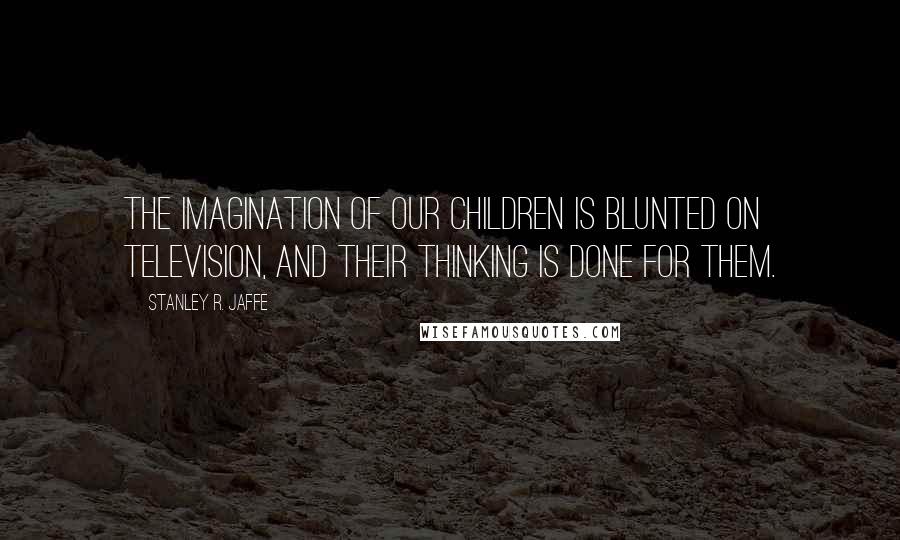 Stanley R. Jaffe Quotes: The imagination of our children is blunted on television, and their thinking is done for them.