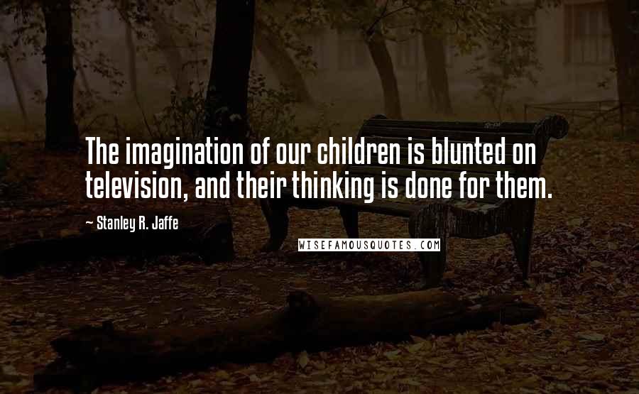 Stanley R. Jaffe Quotes: The imagination of our children is blunted on television, and their thinking is done for them.