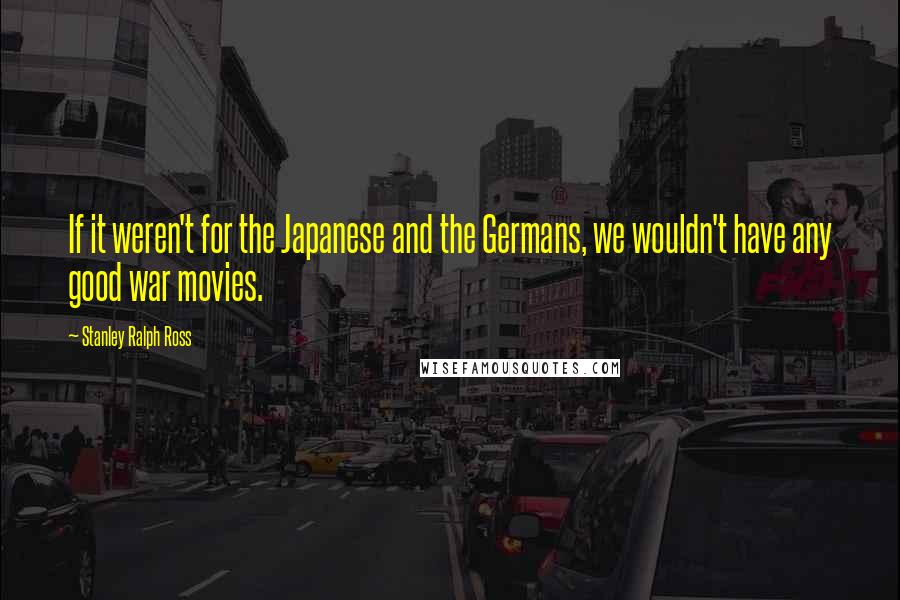 Stanley Ralph Ross Quotes: If it weren't for the Japanese and the Germans, we wouldn't have any good war movies.