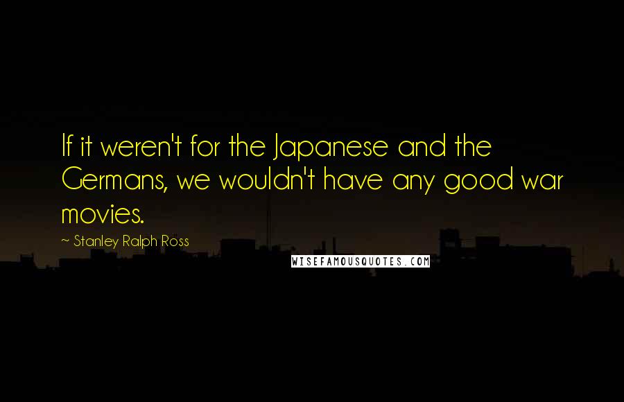 Stanley Ralph Ross Quotes: If it weren't for the Japanese and the Germans, we wouldn't have any good war movies.