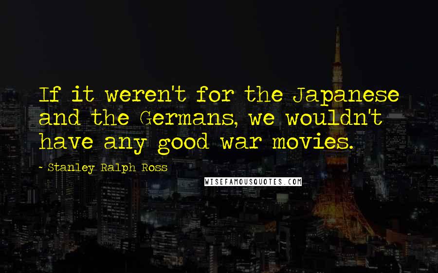 Stanley Ralph Ross Quotes: If it weren't for the Japanese and the Germans, we wouldn't have any good war movies.